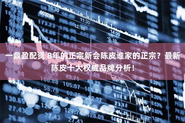 一鼎盈配资 8年的正宗新会陈皮谁家的正宗？最新陈皮十大权威品牌分析！
